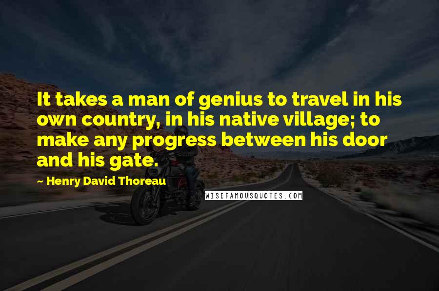 Henry David Thoreau Quotes: It takes a man of genius to travel in his own country, in his native village; to make any progress between his door and his gate.