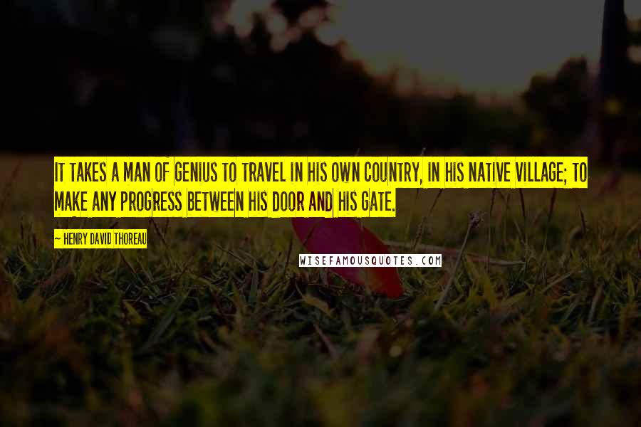 Henry David Thoreau Quotes: It takes a man of genius to travel in his own country, in his native village; to make any progress between his door and his gate.