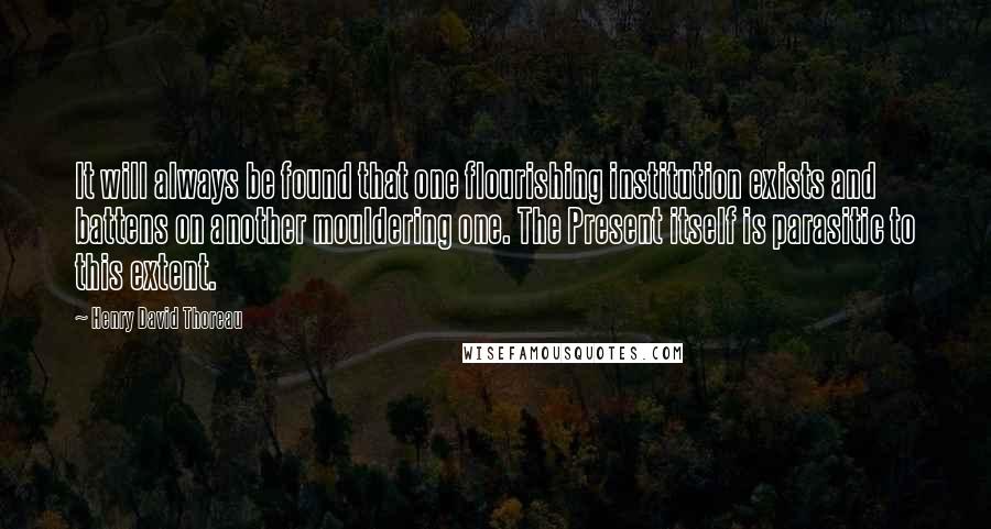 Henry David Thoreau Quotes: It will always be found that one flourishing institution exists and battens on another mouldering one. The Present itself is parasitic to this extent.