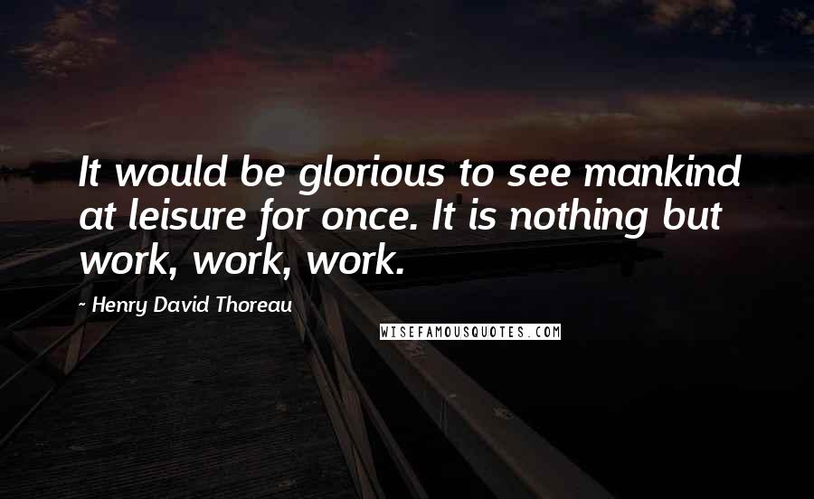 Henry David Thoreau Quotes: It would be glorious to see mankind at leisure for once. It is nothing but work, work, work.