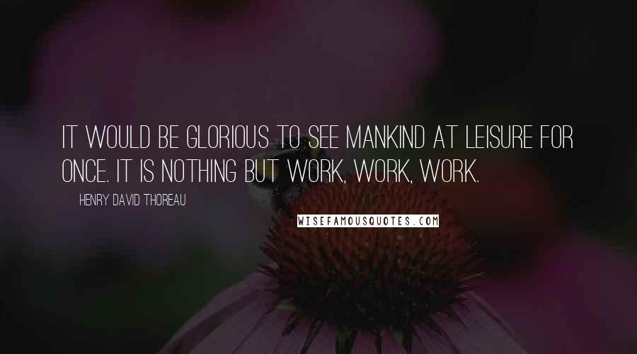 Henry David Thoreau Quotes: It would be glorious to see mankind at leisure for once. It is nothing but work, work, work.