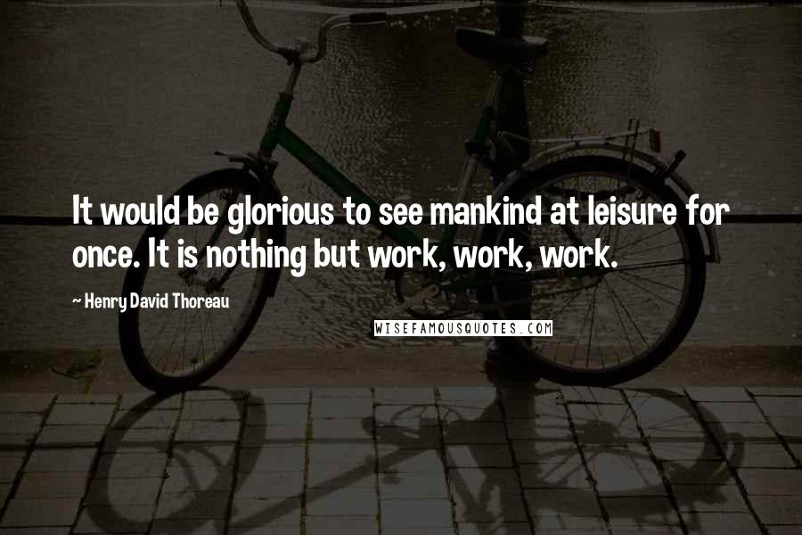 Henry David Thoreau Quotes: It would be glorious to see mankind at leisure for once. It is nothing but work, work, work.