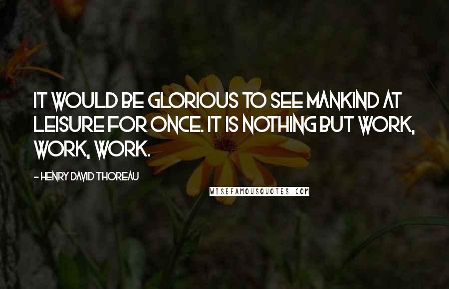 Henry David Thoreau Quotes: It would be glorious to see mankind at leisure for once. It is nothing but work, work, work.