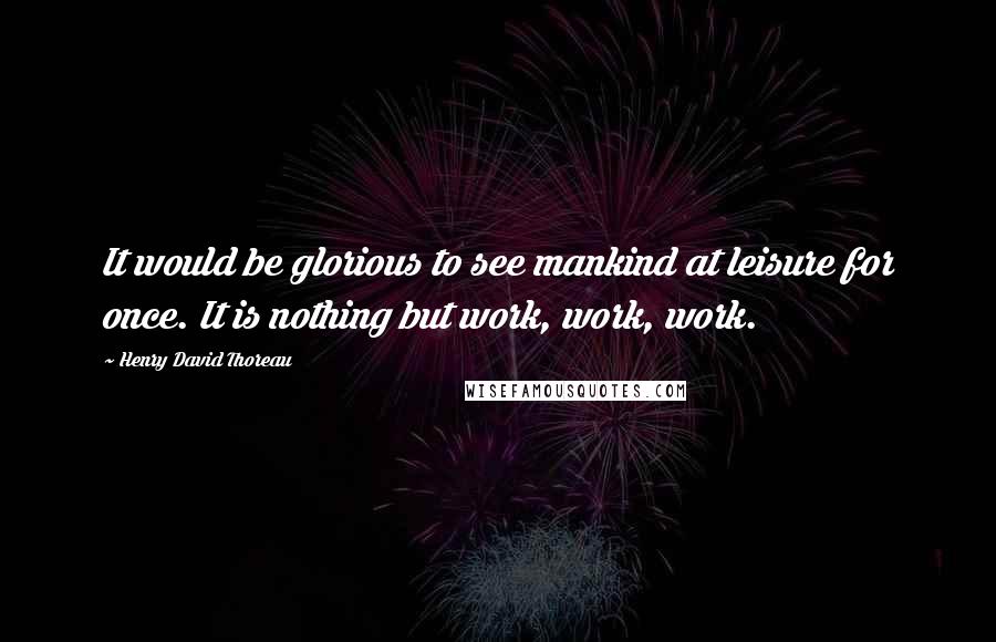 Henry David Thoreau Quotes: It would be glorious to see mankind at leisure for once. It is nothing but work, work, work.