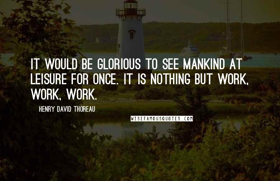 Henry David Thoreau Quotes: It would be glorious to see mankind at leisure for once. It is nothing but work, work, work.