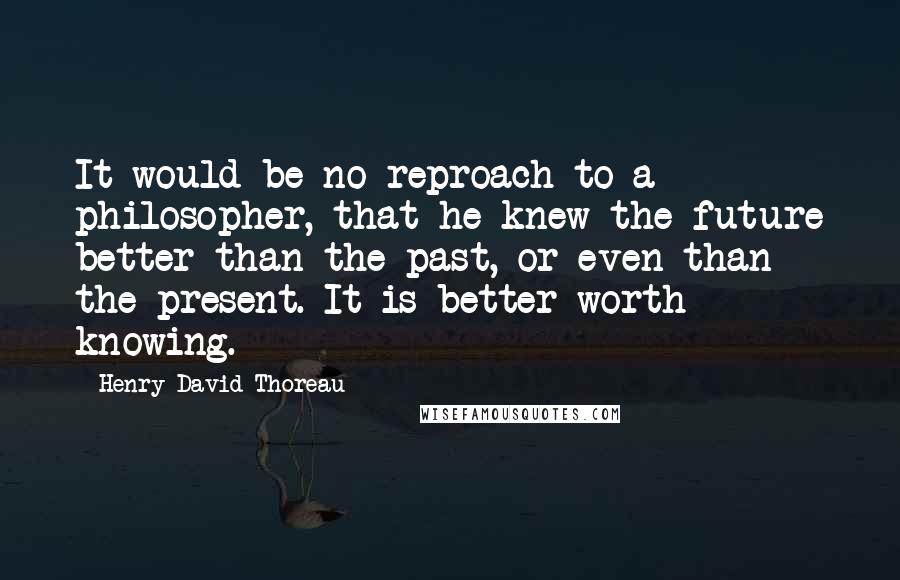 Henry David Thoreau Quotes: It would be no reproach to a philosopher, that he knew the future better than the past, or even than the present. It is better worth knowing.