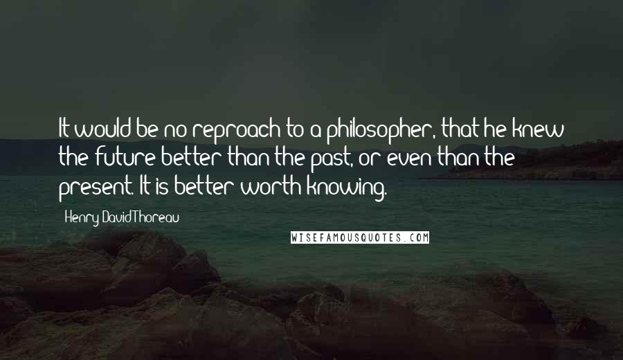 Henry David Thoreau Quotes: It would be no reproach to a philosopher, that he knew the future better than the past, or even than the present. It is better worth knowing.