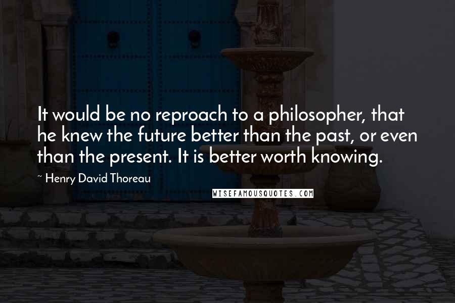 Henry David Thoreau Quotes: It would be no reproach to a philosopher, that he knew the future better than the past, or even than the present. It is better worth knowing.