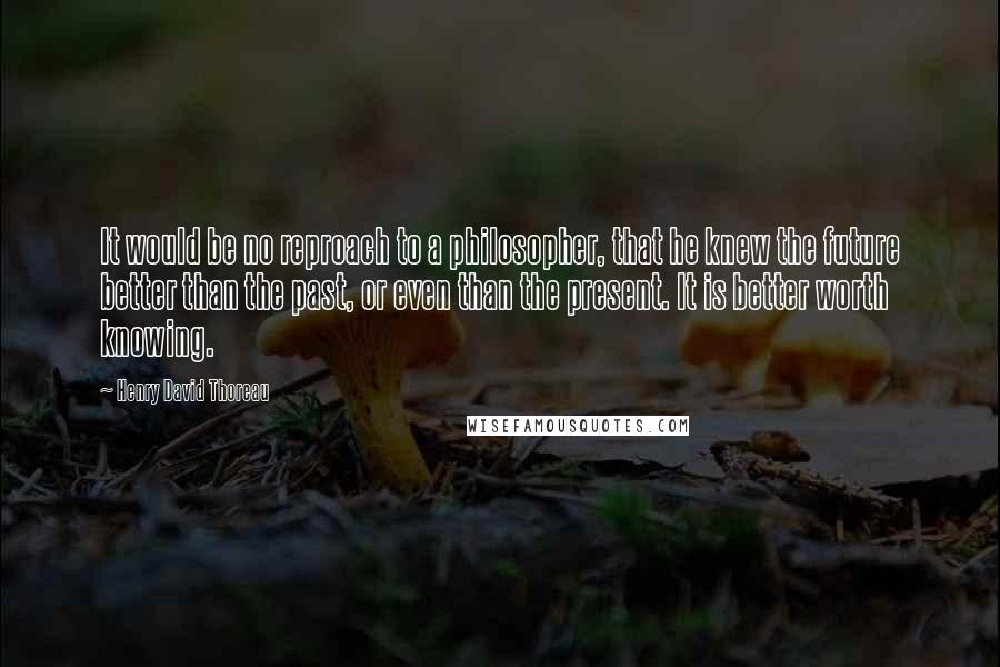 Henry David Thoreau Quotes: It would be no reproach to a philosopher, that he knew the future better than the past, or even than the present. It is better worth knowing.