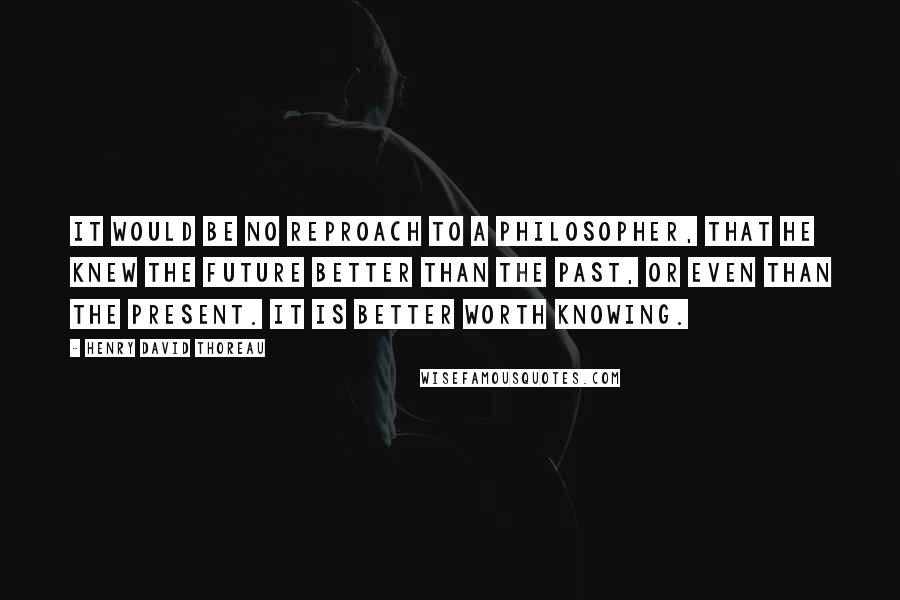 Henry David Thoreau Quotes: It would be no reproach to a philosopher, that he knew the future better than the past, or even than the present. It is better worth knowing.