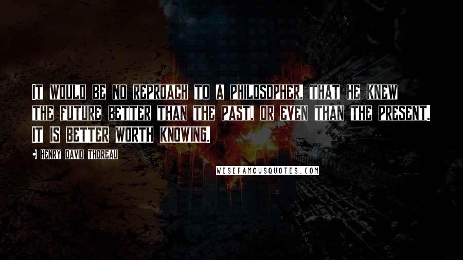 Henry David Thoreau Quotes: It would be no reproach to a philosopher, that he knew the future better than the past, or even than the present. It is better worth knowing.