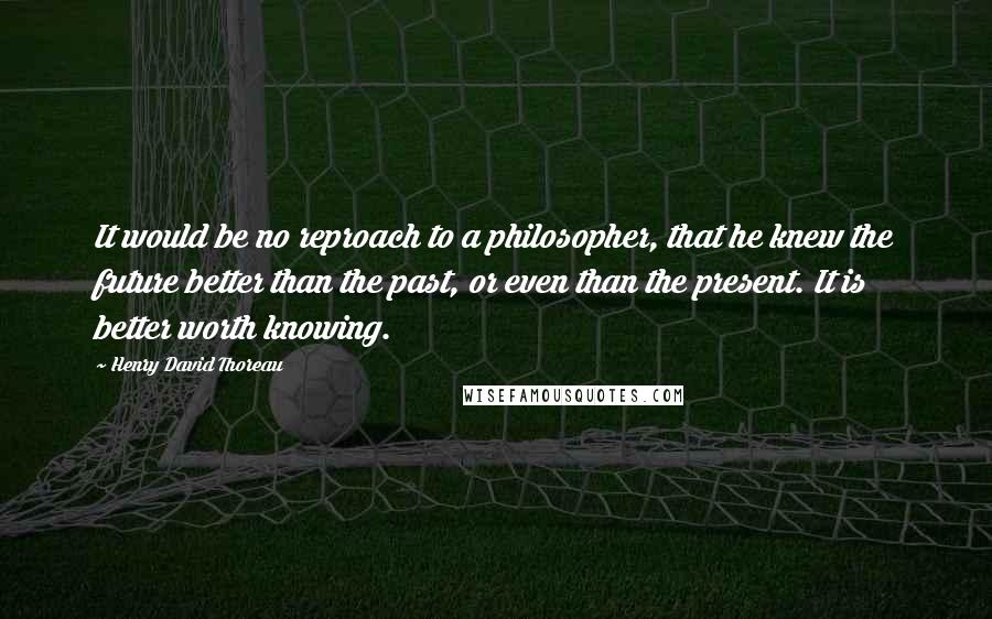 Henry David Thoreau Quotes: It would be no reproach to a philosopher, that he knew the future better than the past, or even than the present. It is better worth knowing.