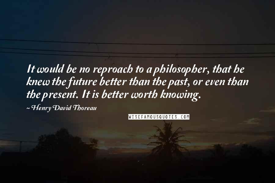 Henry David Thoreau Quotes: It would be no reproach to a philosopher, that he knew the future better than the past, or even than the present. It is better worth knowing.