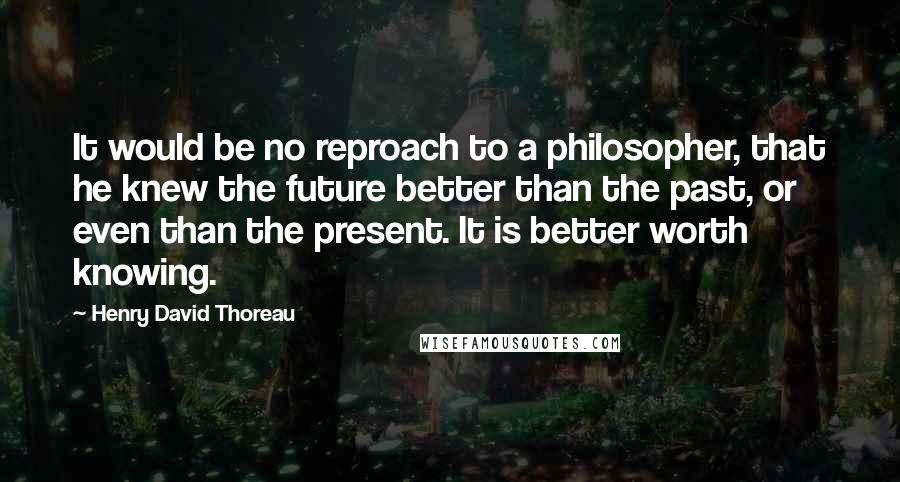 Henry David Thoreau Quotes: It would be no reproach to a philosopher, that he knew the future better than the past, or even than the present. It is better worth knowing.