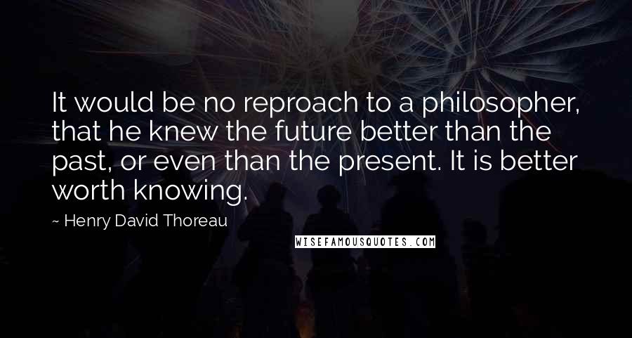 Henry David Thoreau Quotes: It would be no reproach to a philosopher, that he knew the future better than the past, or even than the present. It is better worth knowing.
