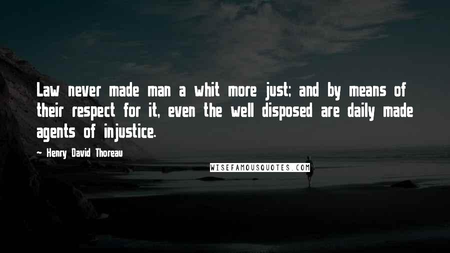 Henry David Thoreau Quotes: Law never made man a whit more just; and by means of their respect for it, even the well disposed are daily made agents of injustice.