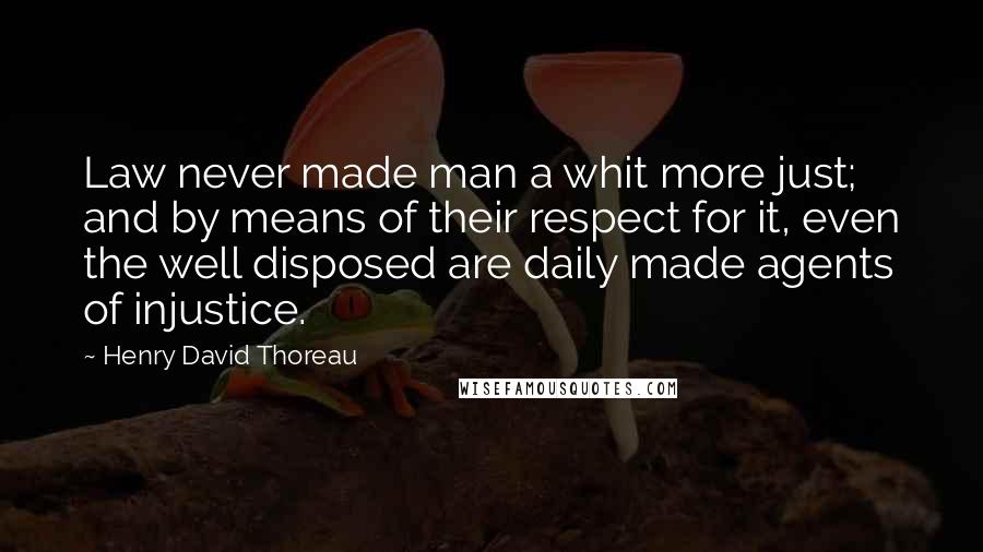 Henry David Thoreau Quotes: Law never made man a whit more just; and by means of their respect for it, even the well disposed are daily made agents of injustice.