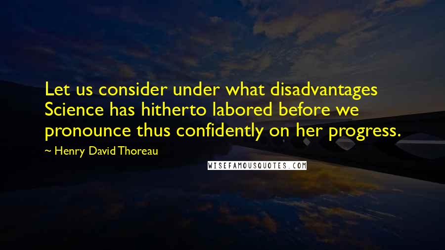 Henry David Thoreau Quotes: Let us consider under what disadvantages Science has hitherto labored before we pronounce thus confidently on her progress.