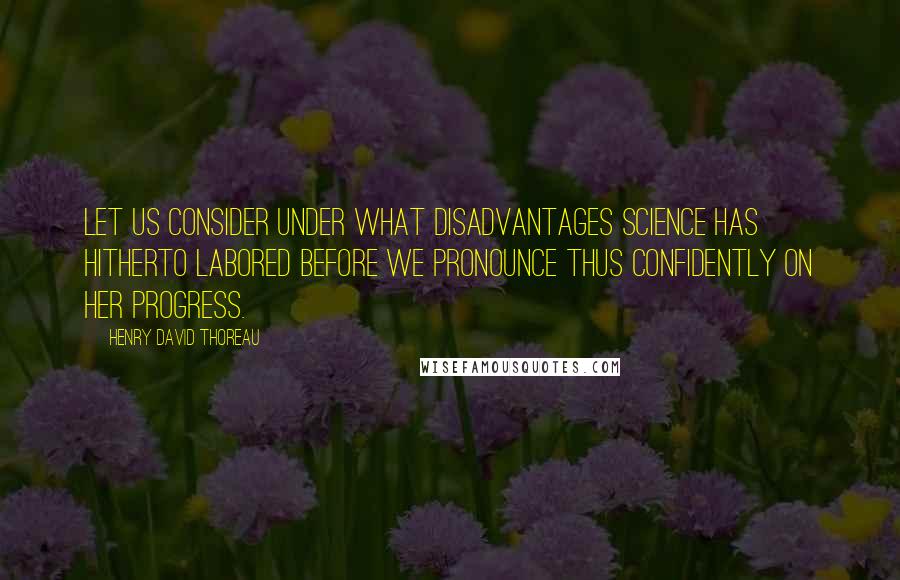Henry David Thoreau Quotes: Let us consider under what disadvantages Science has hitherto labored before we pronounce thus confidently on her progress.