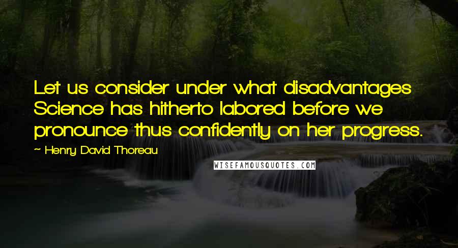 Henry David Thoreau Quotes: Let us consider under what disadvantages Science has hitherto labored before we pronounce thus confidently on her progress.