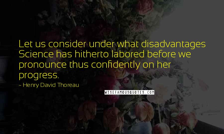 Henry David Thoreau Quotes: Let us consider under what disadvantages Science has hitherto labored before we pronounce thus confidently on her progress.