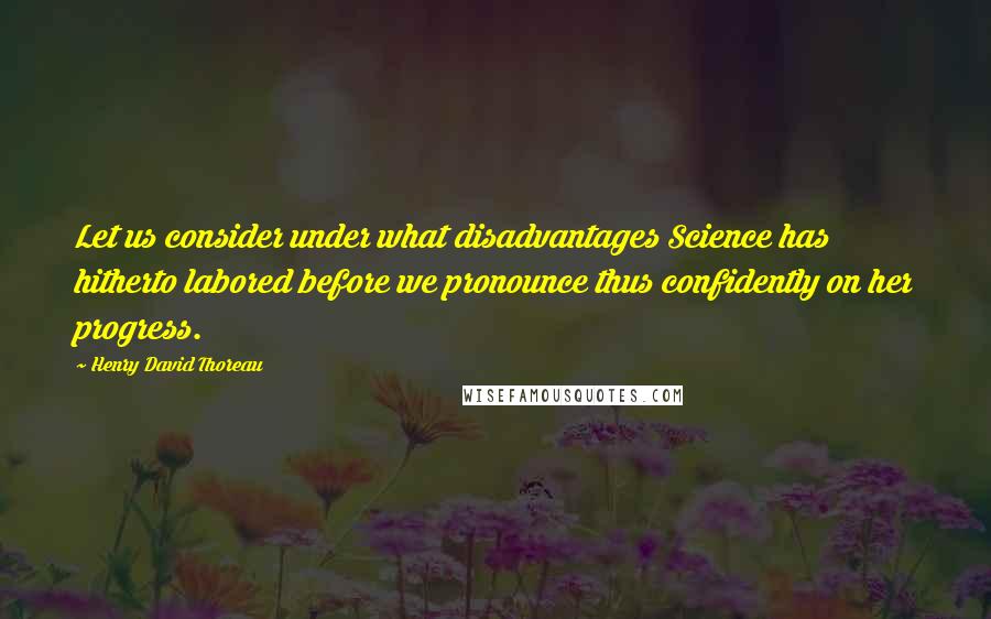 Henry David Thoreau Quotes: Let us consider under what disadvantages Science has hitherto labored before we pronounce thus confidently on her progress.