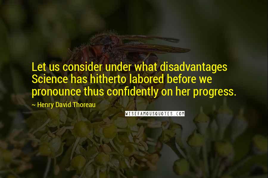 Henry David Thoreau Quotes: Let us consider under what disadvantages Science has hitherto labored before we pronounce thus confidently on her progress.