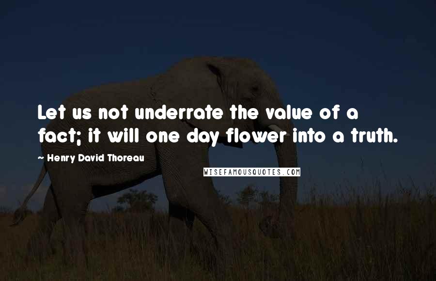 Henry David Thoreau Quotes: Let us not underrate the value of a fact; it will one day flower into a truth.