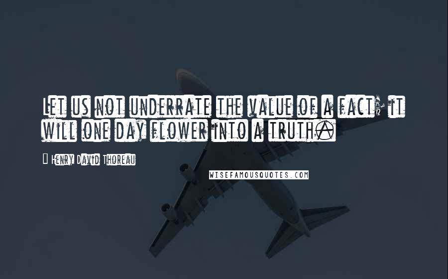 Henry David Thoreau Quotes: Let us not underrate the value of a fact; it will one day flower into a truth.