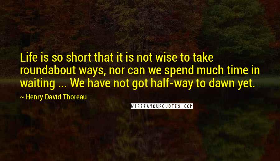 Henry David Thoreau Quotes: Life is so short that it is not wise to take roundabout ways, nor can we spend much time in waiting ... We have not got half-way to dawn yet.