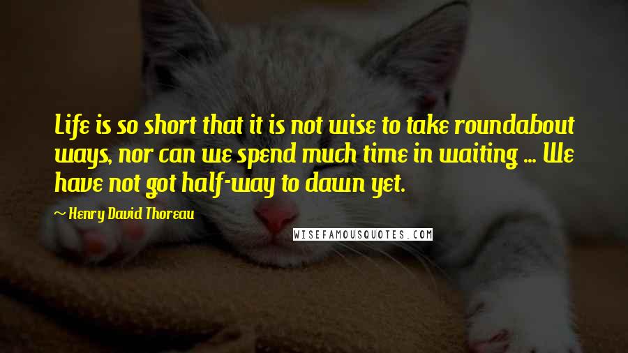 Henry David Thoreau Quotes: Life is so short that it is not wise to take roundabout ways, nor can we spend much time in waiting ... We have not got half-way to dawn yet.