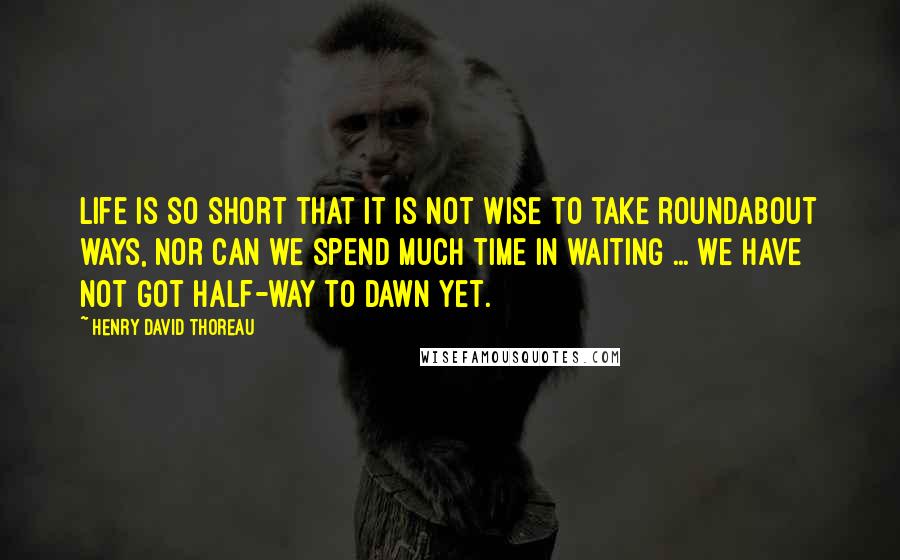 Henry David Thoreau Quotes: Life is so short that it is not wise to take roundabout ways, nor can we spend much time in waiting ... We have not got half-way to dawn yet.