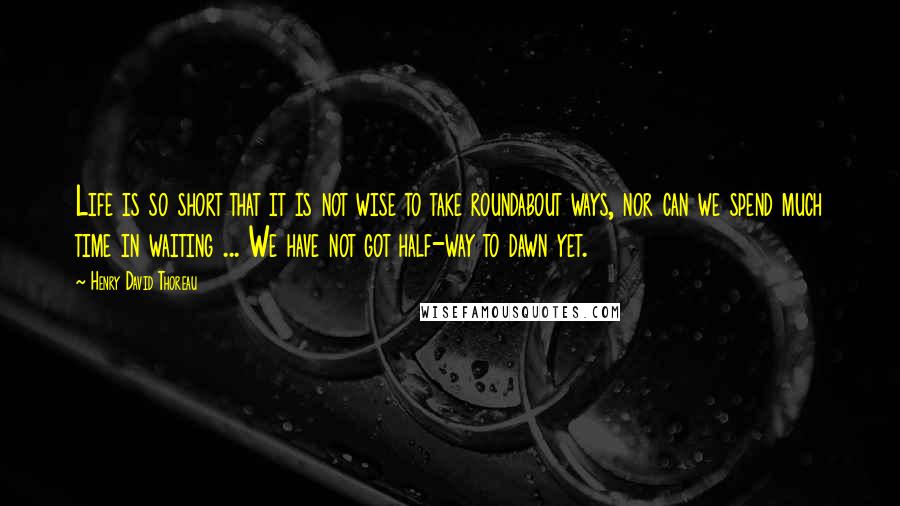 Henry David Thoreau Quotes: Life is so short that it is not wise to take roundabout ways, nor can we spend much time in waiting ... We have not got half-way to dawn yet.