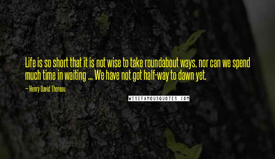 Henry David Thoreau Quotes: Life is so short that it is not wise to take roundabout ways, nor can we spend much time in waiting ... We have not got half-way to dawn yet.