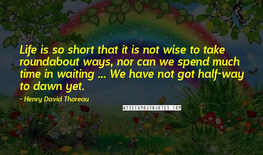 Henry David Thoreau Quotes: Life is so short that it is not wise to take roundabout ways, nor can we spend much time in waiting ... We have not got half-way to dawn yet.