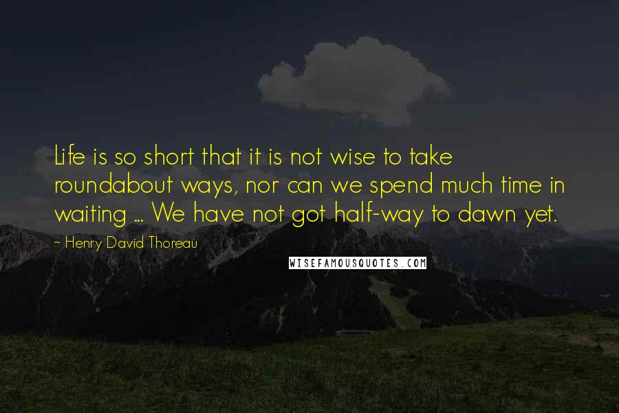 Henry David Thoreau Quotes: Life is so short that it is not wise to take roundabout ways, nor can we spend much time in waiting ... We have not got half-way to dawn yet.