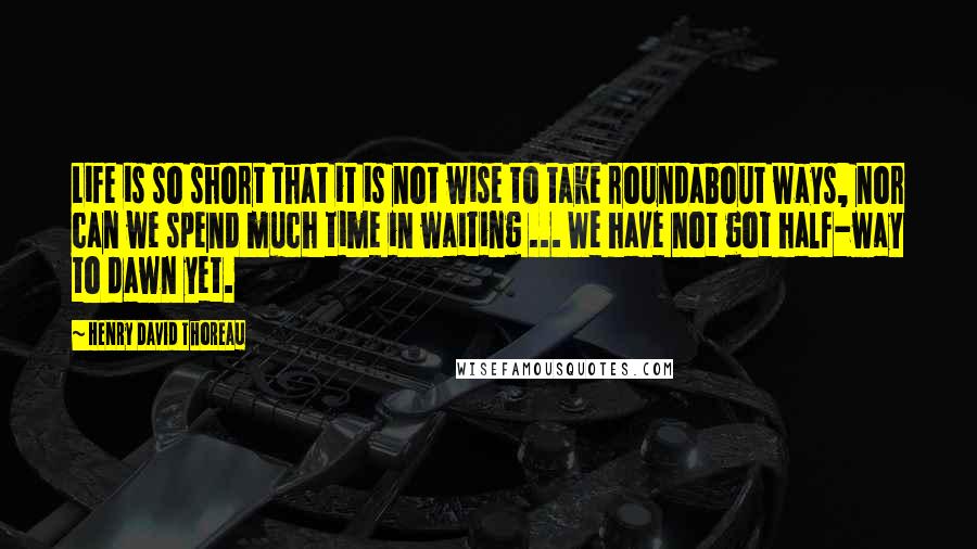 Henry David Thoreau Quotes: Life is so short that it is not wise to take roundabout ways, nor can we spend much time in waiting ... We have not got half-way to dawn yet.