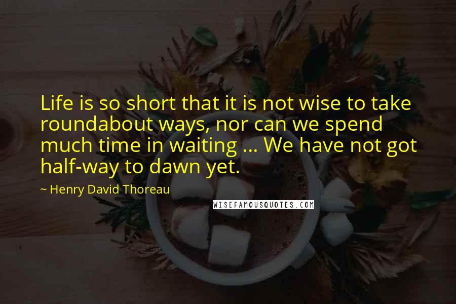 Henry David Thoreau Quotes: Life is so short that it is not wise to take roundabout ways, nor can we spend much time in waiting ... We have not got half-way to dawn yet.