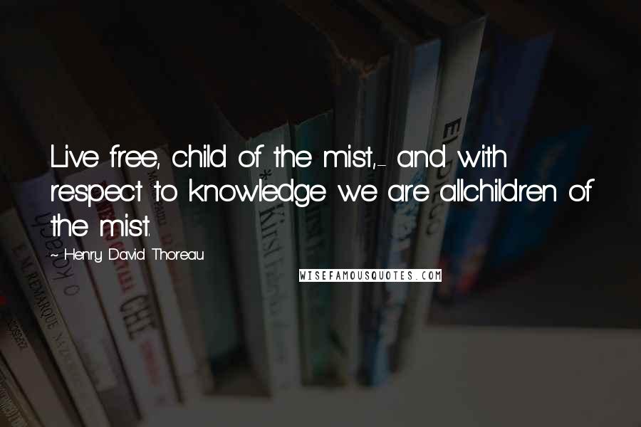 Henry David Thoreau Quotes: Live free, child of the mist,- and with respect to knowledge we are allchildren of the mist.