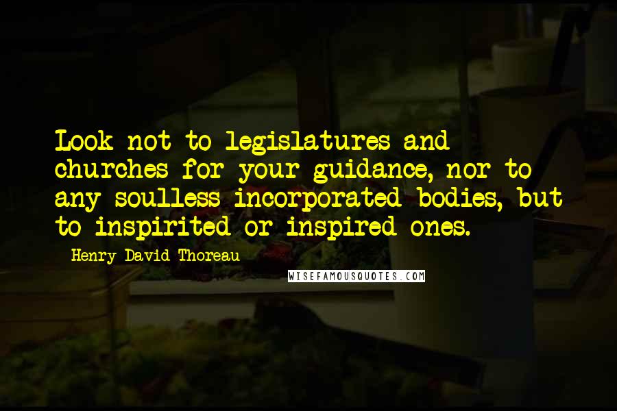 Henry David Thoreau Quotes: Look not to legislatures and churches for your guidance, nor to any soulless incorporated bodies, but to inspirited or inspired ones.