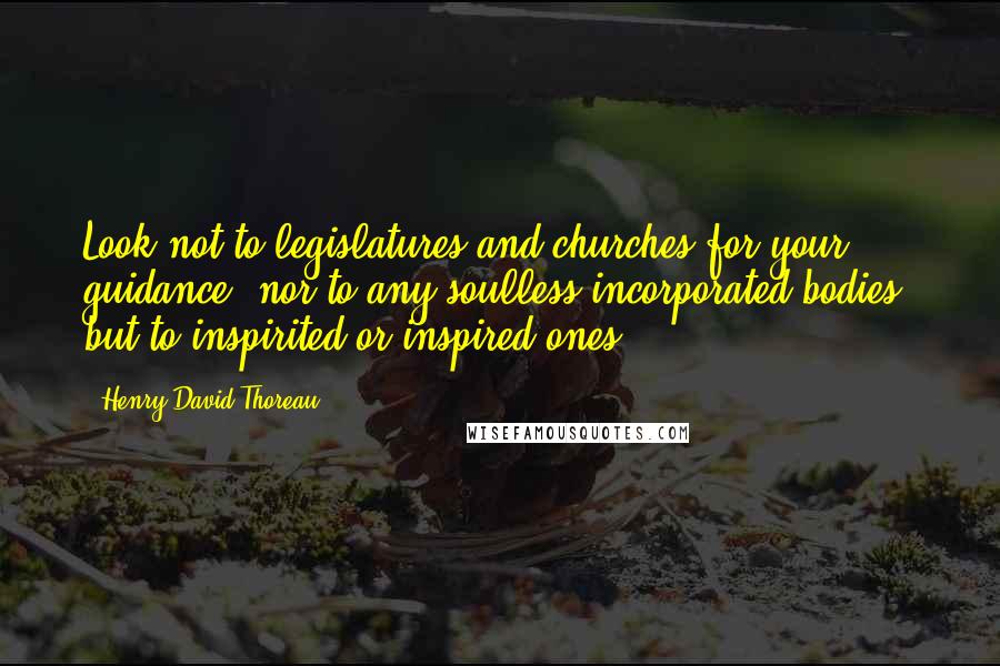 Henry David Thoreau Quotes: Look not to legislatures and churches for your guidance, nor to any soulless incorporated bodies, but to inspirited or inspired ones.