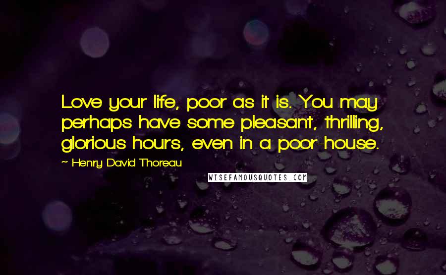 Henry David Thoreau Quotes: Love your life, poor as it is. You may perhaps have some pleasant, thrilling, glorious hours, even in a poor-house.