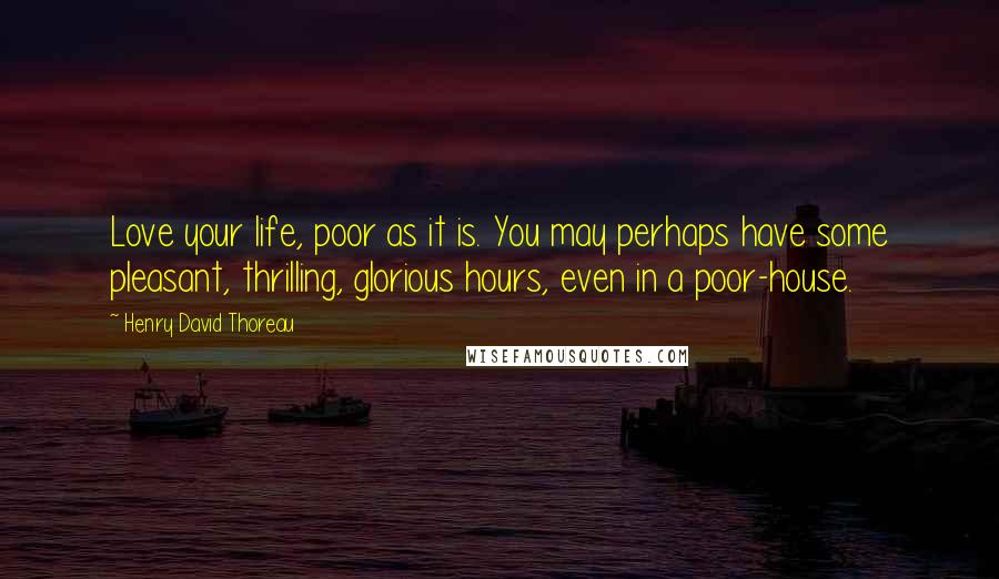 Henry David Thoreau Quotes: Love your life, poor as it is. You may perhaps have some pleasant, thrilling, glorious hours, even in a poor-house.