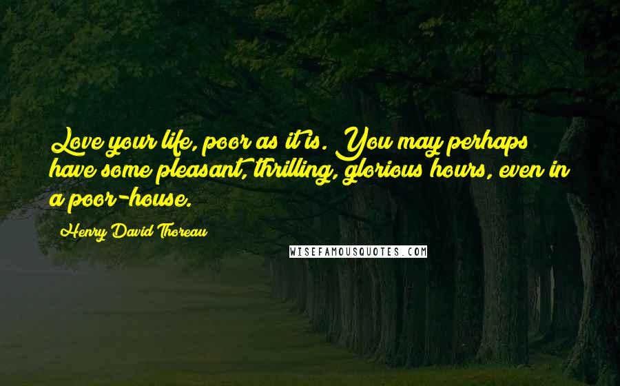 Henry David Thoreau Quotes: Love your life, poor as it is. You may perhaps have some pleasant, thrilling, glorious hours, even in a poor-house.