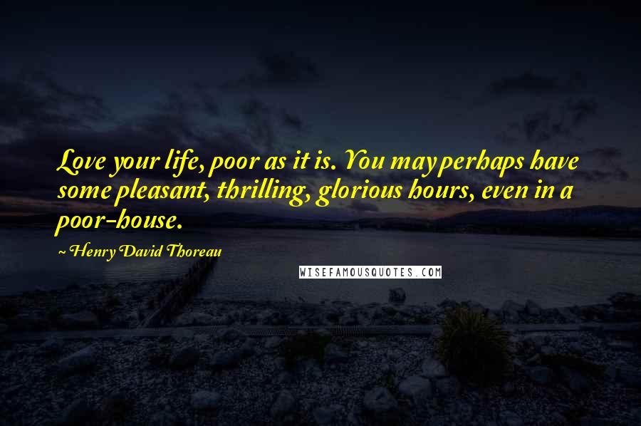 Henry David Thoreau Quotes: Love your life, poor as it is. You may perhaps have some pleasant, thrilling, glorious hours, even in a poor-house.