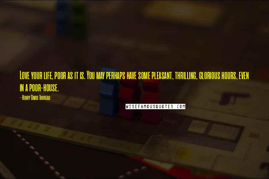 Henry David Thoreau Quotes: Love your life, poor as it is. You may perhaps have some pleasant, thrilling, glorious hours, even in a poor-house.