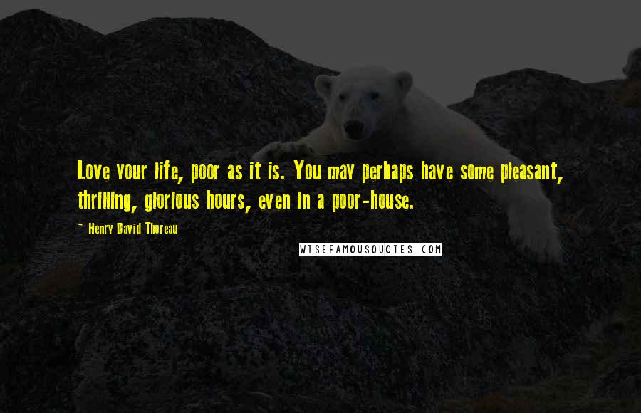 Henry David Thoreau Quotes: Love your life, poor as it is. You may perhaps have some pleasant, thrilling, glorious hours, even in a poor-house.