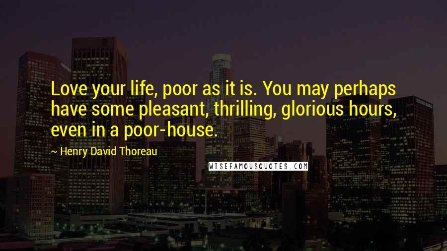 Henry David Thoreau Quotes: Love your life, poor as it is. You may perhaps have some pleasant, thrilling, glorious hours, even in a poor-house.