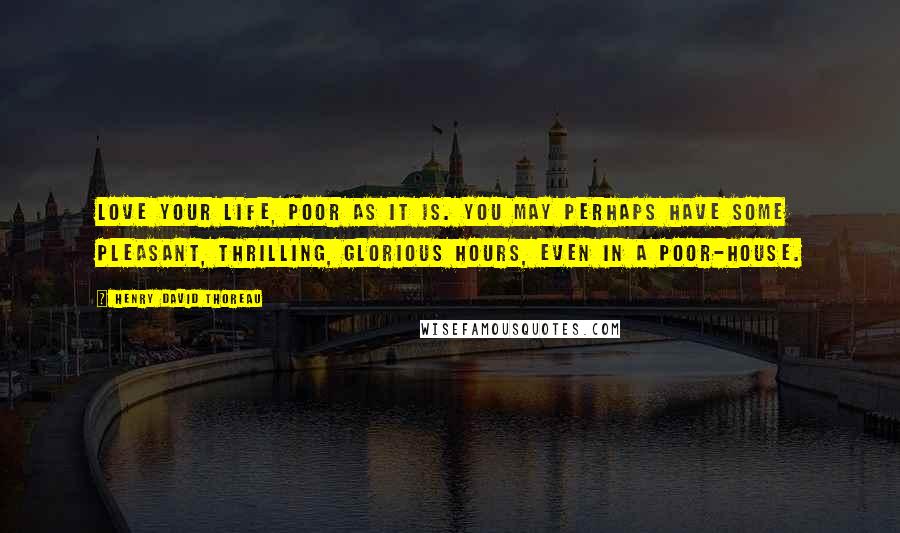 Henry David Thoreau Quotes: Love your life, poor as it is. You may perhaps have some pleasant, thrilling, glorious hours, even in a poor-house.