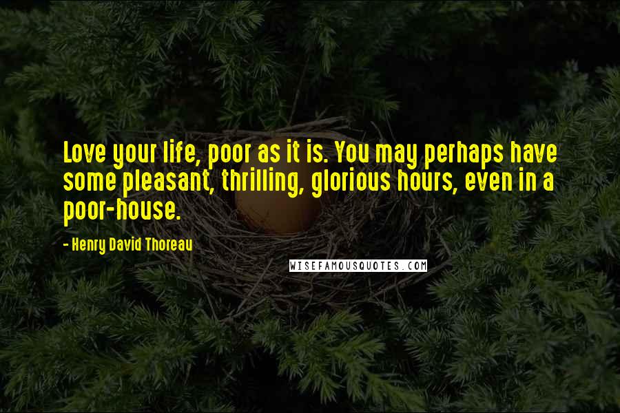 Henry David Thoreau Quotes: Love your life, poor as it is. You may perhaps have some pleasant, thrilling, glorious hours, even in a poor-house.